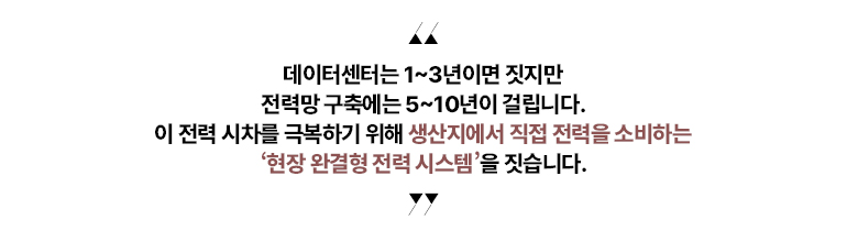 “데이터센터는 1~3년이면 짓지만 전력망 구축에는 5~10년이 걸립니다. 이 전력 시차를 극복하기 위해 생산지에서 직접 전력을 소비하는 현장 완결형 전력 시스템을 짓습니다.”